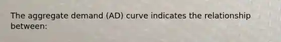 The aggregate demand (AD) curve indicates the relationship between: