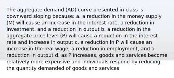 The aggregate demand (AD) curve presented in class is downward sloping because: a. a reduction in the money supply (M) will cause an increase in the interest rate, a reduction in investment, and a reduction in output b. a reduction in the aggregate price level (P) will cause a reduction in the interest rate and Increase in output c. a reduction in P will cause an increase in the real wage, a reduction in employment, and a reduction in output d. as P increases, goods and services become relatively more expensive and individuals respond by reducing the quantity demanded of goods and services