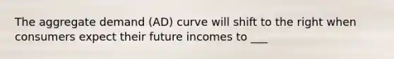 The aggregate demand (AD) curve will shift to the right when consumers expect their future incomes to ___