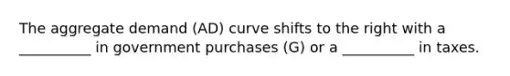 The aggregate demand (AD) curve shifts to the right with a __________ in government purchases (G) or a __________ in taxes.