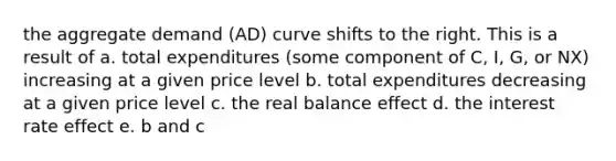 the aggregate demand (AD) curve shifts to the right. This is a result of a. total expenditures (some component of C, I, G, or NX) increasing at a given price level b. total expenditures decreasing at a given price level c. the real balance effect d. the interest rate effect e. b and c