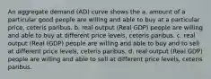 An aggregate demand (AD) curve shows the a. amount of a particular good people are willing and able to buy at a particular price, ceteris paribus. b. real output (Real GDP) people are willing and able to buy at different price levels, ceteris paribus. c. real output (Real (GDP) people are willing and able to buy and to sell at different price levels, ceteris paribus. d. real output (Real GDP) people are willing and able to sell at different price levels, ceteris paribus.