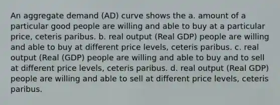 An aggregate demand (AD) curve shows the a. amount of a particular good people are willing and able to buy at a particular price, ceteris paribus. b. real output (Real GDP) people are willing and able to buy at different price levels, ceteris paribus. c. real output (Real (GDP) people are willing and able to buy and to sell at different price levels, ceteris paribus. d. real output (Real GDP) people are willing and able to sell at different price levels, ceteris paribus.