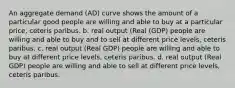 An aggregate demand (AD) curve shows the amount of a particular good people are willing and able to buy at a particular price, ceteris paribus. b. real output (Real (GDP) people are willing and able to buy and to sell at different price levels, ceteris paribus. c. real output (Real GDP) people are willing and able to buy at different price levels, ceteris paribus. d. real output (Real GDP) people are willing and able to sell at different price levels, ceteris paribus.