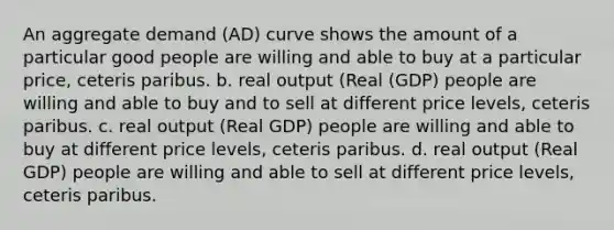 An aggregate demand (AD) curve shows the amount of a particular good people are willing and able to buy at a particular price, ceteris paribus. b. real output (Real (GDP) people are willing and able to buy and to sell at different price levels, ceteris paribus. c. real output (Real GDP) people are willing and able to buy at different price levels, ceteris paribus. d. real output (Real GDP) people are willing and able to sell at different price levels, ceteris paribus.