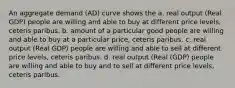 An aggregate demand (AD) curve shows the a. real output (Real GDP) people are willing and able to buy at different price levels, ceteris paribus. b. amount of a particular good people are willing and able to buy at a particular price, ceteris paribus. c. real output (Real GDP) people are willing and able to sell at different price levels, ceteris paribus. d. real output (Real (GDP) people are willing and able to buy and to sell at different price levels, ceteris paribus.