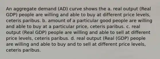 An aggregate demand (AD) curve shows the a. real output (Real GDP) people are willing and able to buy at different price levels, ceteris paribus. b. amount of a particular good people are willing and able to buy at a particular price, ceteris paribus. c. real output (Real GDP) people are willing and able to sell at different price levels, ceteris paribus. d. real output (Real (GDP) people are willing and able to buy and to sell at different price levels, ceteris paribus.