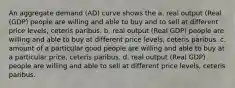 An aggregate demand (AD) curve shows the a. real output (Real (GDP) people are willing and able to buy and to sell at different price levels, ceteris paribus. b. real output (Real GDP) people are willing and able to buy at different price levels, ceteris paribus. c. amount of a particular good people are willing and able to buy at a particular price, ceteris paribus. d. real output (Real GDP) people are willing and able to sell at different price levels, ceteris paribus.