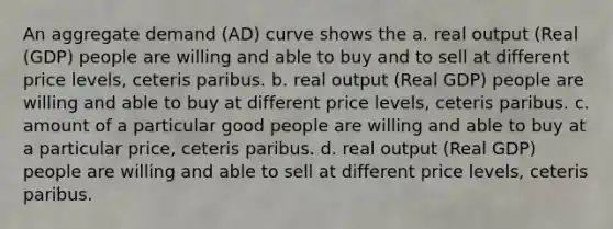 An aggregate demand (AD) curve shows the a. real output (Real (GDP) people are willing and able to buy and to sell at different price levels, ceteris paribus. b. real output (Real GDP) people are willing and able to buy at different price levels, ceteris paribus. c. amount of a particular good people are willing and able to buy at a particular price, ceteris paribus. d. real output (Real GDP) people are willing and able to sell at different price levels, ceteris paribus.