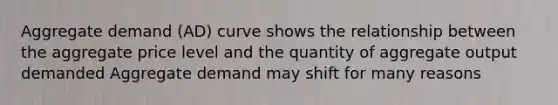 Aggregate demand (AD) curve shows the relationship between the aggregate price level and the quantity of aggregate output demanded Aggregate demand may shift for many reasons