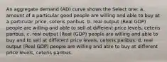 An aggregate demand (AD) curve shows the Select one: a. amount of a particular good people are willing and able to buy at a particular price, ceteris paribus. b. real output (Real GDP) people are willing and able to sell at different price levels, ceteris paribus. c. real output (Real (GDP) people are willing and able to buy and to sell at different price levels, ceteris paribus. d. real output (Real GDP) people are willing and able to buy at different price levels, ceteris paribus.