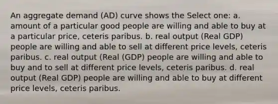 An aggregate demand (AD) curve shows the Select one: a. amount of a particular good people are willing and able to buy at a particular price, ceteris paribus. b. real output (Real GDP) people are willing and able to sell at different price levels, ceteris paribus. c. real output (Real (GDP) people are willing and able to buy and to sell at different price levels, ceteris paribus. d. real output (Real GDP) people are willing and able to buy at different price levels, ceteris paribus.