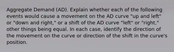 Aggregate Demand (AD). Explain whether each of the following events would cause a movement on the AD curve "up and left" or "down and right," or a shift of the AD curve "left" or "right," other things being equal. In each case, identify the direction of the movement on the curve or direction of the shift in the curve's position.