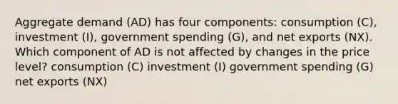 Aggregate demand (AD) has four components: consumption (C), investment (I), government spending (G), and net exports (NX). Which component of AD is not affected by changes in the price level? consumption (C) investment (I) government spending (G) net exports (NX)