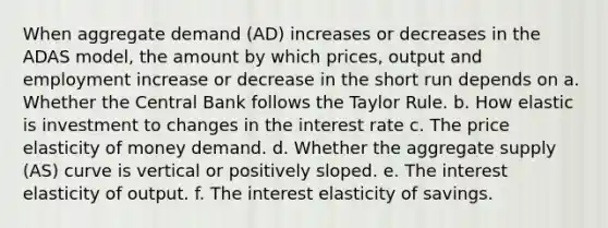 When aggregate demand (AD) increases or decreases in the ADAS model, the amount by which prices, output and employment increase or decrease in the short run depends on a. Whether the Central Bank follows the Taylor Rule. b. How elastic is investment to changes in the interest rate c. The price elasticity of money demand. d. Whether the aggregate supply (AS) curve is vertical or positively sloped. e. The interest elasticity of output. f. The interest elasticity of savings.