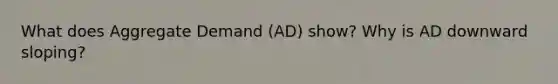 What does Aggregate Demand (AD) show? Why is AD downward sloping?