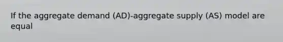 If the aggregate demand (AD)-aggregate supply (AS) model are equal