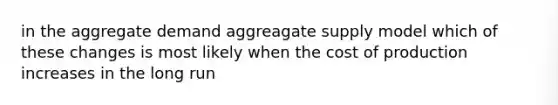 in the aggregate demand aggreagate supply model which of these changes is most likely when the cost of production increases in the long run