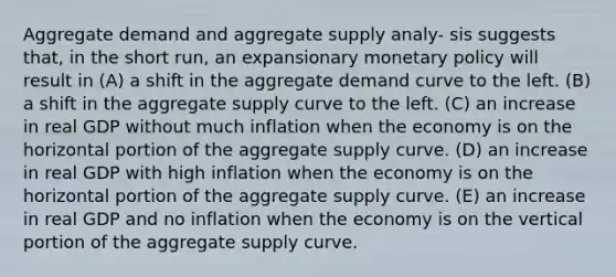 Aggregate demand and aggregate supply analy- sis suggests that, in the short run, an expansionary monetary policy will result in (A) a shift in the aggregate demand curve to the left. (B) a shift in the aggregate supply curve to the left. (C) an increase in real GDP without much inflation when the economy is on the horizontal portion of the aggregate supply curve. (D) an increase in real GDP with high inflation when the economy is on the horizontal portion of the aggregate supply curve. (E) an increase in real GDP and no inflation when the economy is on the vertical portion of the aggregate supply curve.