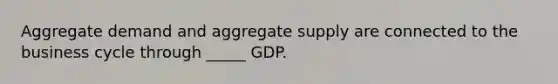 Aggregate demand and aggregate supply are connected to the business cycle through _____ GDP.