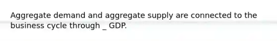 Aggregate demand and aggregate supply are connected to the business cycle through _ GDP.