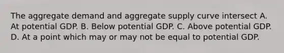 The aggregate demand and aggregate supply curve intersect A. At potential GDP. B. Below potential GDP. C. Above potential GDP. D. At a point which may or may not be equal to potential GDP.