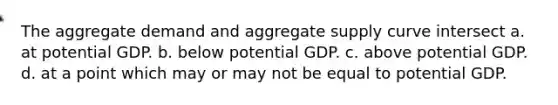 The aggregate demand and aggregate supply curve intersect a. at potential GDP. b. below potential GDP. c. above potential GDP. d. at a point which may or may not be equal to potential GDP.