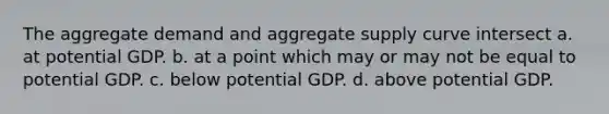 The aggregate demand and aggregate supply curve intersect a. at potential GDP. b. at a point which may or may not be equal to potential GDP. c. below potential GDP. d. above potential GDP.