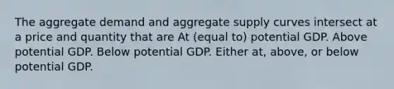 The aggregate demand and aggregate supply curves intersect at a price and quantity that are At (equal to) potential GDP. Above potential GDP. Below potential GDP. Either at, above, or below potential GDP.