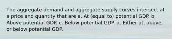 The aggregate demand and aggregate supply curves intersect at a price and quantity that are a. At (equal to) potential GDP. b. Above potential GDP. c. Below potential GDP. d. Either at, above, or below potential GDP.