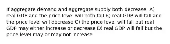 If aggregate demand and aggregate supply both decrease: A) real GDP and the price level will both fall B) real GDP will fall and the price level will decrease C) the price level will fall but real GDP may either increase or decrease D) real GDP will fall but the price level may or may not increase