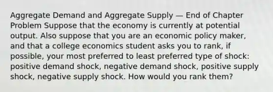 Aggregate Demand and Aggregate Supply — End of Chapter Problem Suppose that the economy is currently at potential output. Also suppose that you are an economic policy maker, and that a college economics student asks you to rank, if possible, your most preferred to least preferred type of shock: positive demand shock, negative demand shock, positive supply shock, negative supply shock. How would you rank them?