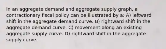 In an aggregate demand and aggregate supply graph, a contractionary fiscal policy can be illustrated by a: A) leftward shift in the aggregate demand curve. B) rightward shift in the aggregate demand curve. C) movement along an existing aggregate supply curve. D) rightward shift in the aggregate supply curve.