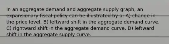 In an aggregate demand and aggregate supply graph, an expansionary fiscal policy can be illustrated by a: A) change in the price level. B) leftward shift in the aggregate demand curve. C) rightward shift in the aggregate demand curve. D) leftward shift in the aggregate supply curve.