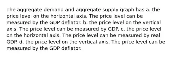 The aggregate demand and aggregate supply graph has a. the price level on the horizontal axis. The price level can be measured by the GDP deflator. b. the price level on the vertical axis. The price level can be measured by GDP. c. the price level on the horizontal axis. The price level can be measured by real GDP. d. the price level on the vertical axis. The price level can be measured by the GDP deflator.