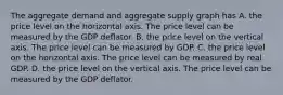 The aggregate demand and aggregate supply graph has A. the price level on the horizontal axis. The price level can be measured by the GDP deflator. B. the price level on the vertical axis. The price level can be measured by GDP. C. the price level on the horizontal axis. The price level can be measured by real GDP. D. the price level on the vertical axis. The price level can be measured by the GDP deflator.