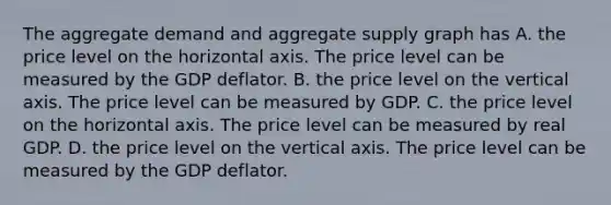 The aggregate demand and aggregate supply graph has A. the price level on the horizontal axis. The price level can be measured by the GDP deflator. B. the price level on the vertical axis. The price level can be measured by GDP. C. the price level on the horizontal axis. The price level can be measured by real GDP. D. the price level on the vertical axis. The price level can be measured by the GDP deflator.