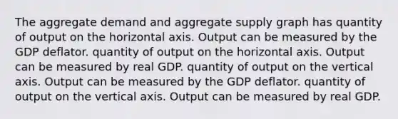 The aggregate demand and aggregate supply graph has quantity of output on the horizontal axis. Output can be measured by the GDP deflator. quantity of output on the horizontal axis. Output can be measured by real GDP. quantity of output on the vertical axis. Output can be measured by the GDP deflator. quantity of output on the vertical axis. Output can be measured by real GDP.