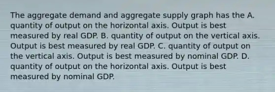 The aggregate demand and aggregate supply graph has the A. quantity of output on the horizontal axis. Output is best measured by real GDP. B. quantity of output on the vertical axis. Output is best measured by real GDP. C. quantity of output on the vertical axis. Output is best measured by nominal GDP. D. quantity of output on the horizontal axis. Output is best measured by nominal GDP.