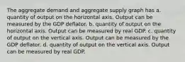 The aggregate demand and aggregate supply graph has a. quantity of output on the horizontal axis. Output can be measured by the GDP deflator. b. quantity of output on the horizontal axis. Output can be measured by real GDP. c. quantity of output on the vertical axis. Output can be measured by the GDP deflator. d. quantity of output on the vertical axis. Output can be measured by real GDP.