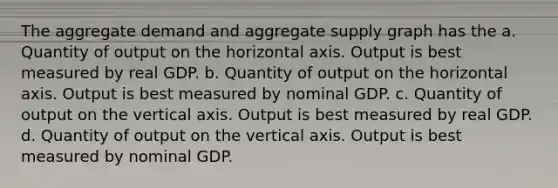 The aggregate demand and aggregate supply graph has the a. Quantity of output on the horizontal axis. Output is best measured by real GDP. b. Quantity of output on the horizontal axis. Output is best measured by nominal GDP. c. Quantity of output on the vertical axis. Output is best measured by real GDP. d. Quantity of output on the vertical axis. Output is best measured by nominal GDP.