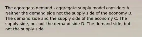 The aggregate demand - aggregate supply model considers A. Neither the demand side not the supply side of the economy B. The demand side and the supply side of the economy C. The supply side, but not the demand side D. The demand side, but not the supply side