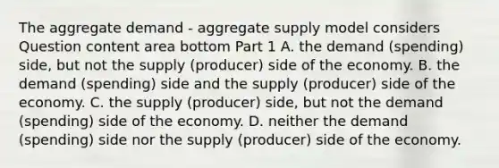 The aggregate demand​ - aggregate supply model considers Question content area bottom Part 1 A. the demand​ (spending) side, but not the supply​ (producer) side of the economy. B. the demand​ (spending) side and the supply​ (producer) side of the economy. C. the supply​ (producer) side, but not the demand​ (spending) side of the economy. D. neither the demand​ (spending) side nor the supply​ (producer) side of the economy.