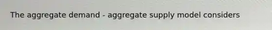 The aggregate demand - aggregate supply model considers