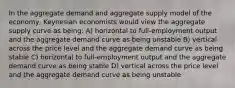 In the aggregate demand and aggregate supply model of the economy, Keynesian economists would view the aggregate supply curve as being: A) horizontal to full-employment output and the aggregate demand curve as being unstable B) vertical across the price level and the aggregate demand curve as being stable C) horizontal to full-employment output and the aggregate demand curve as being stable D) vertical across the price level and the aggregate demand curve as being unstable