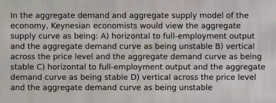 In the aggregate demand and aggregate supply model of the economy, Keynesian economists would view the aggregate supply curve as being: A) horizontal to full-employment output and the aggregate demand curve as being unstable B) vertical across the price level and the aggregate demand curve as being stable C) horizontal to full-employment output and the aggregate demand curve as being stable D) vertical across the price level and the aggregate demand curve as being unstable