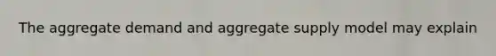 The aggregate demand and aggregate supply model may explain