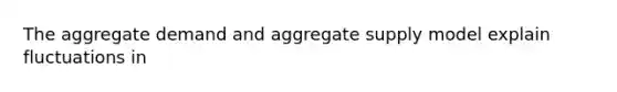 The aggregate demand and aggregate supply model explain fluctuations in