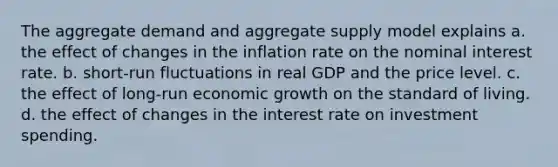 The aggregate demand and aggregate supply model explains a. the effect of changes in the inflation rate on the nominal interest rate. b. short-run fluctuations in real GDP and the price level. c. the effect of long-run economic growth on the standard of living. d. the effect of changes in the interest rate on investment spending.