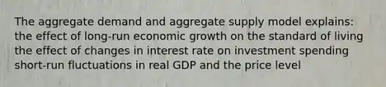 The aggregate demand and aggregate supply model explains: the effect of long-run economic growth on the standard of living the effect of changes in interest rate on investment spending short-run fluctuations in real GDP and the price level